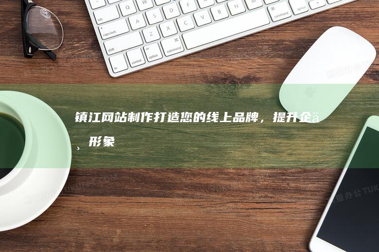 镇江网站制作：打造您的线上品牌，提升企业形象