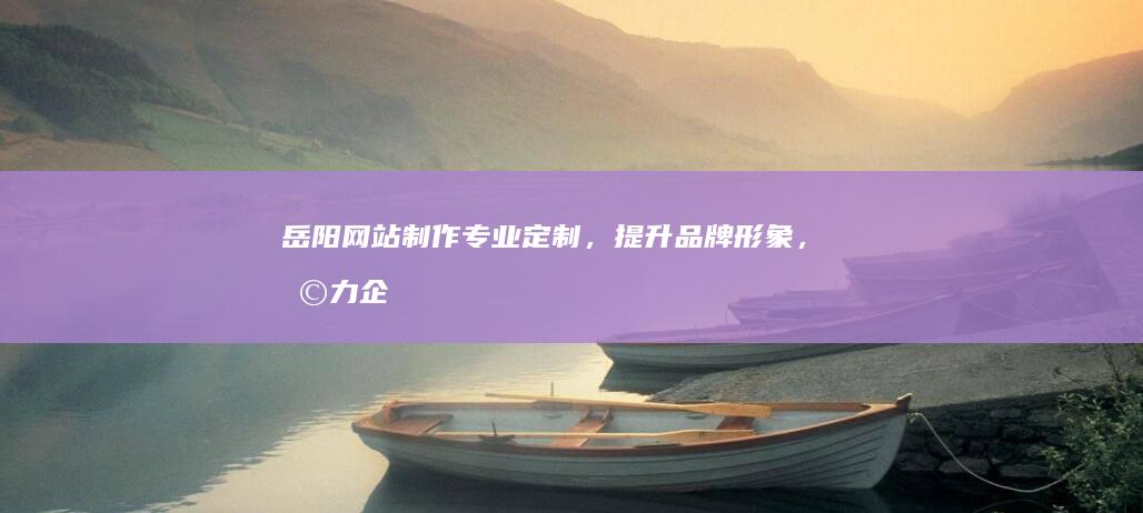岳阳网站制作：专业定制，提升品牌形象，助力企业发展