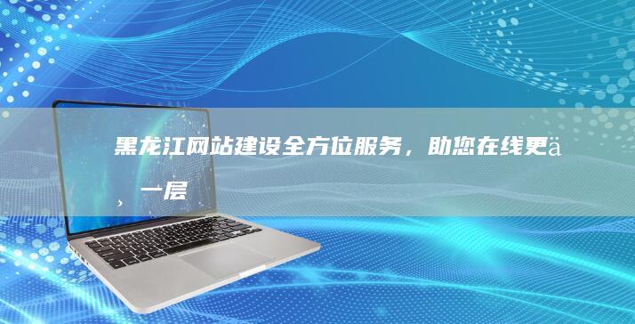 黑龙江网站建设：全方位服务，助您在线更上一层楼