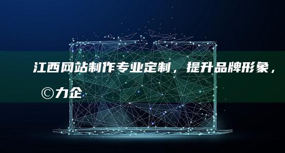 江西网站制作：专业定制，提升品牌形象，助力企业发展