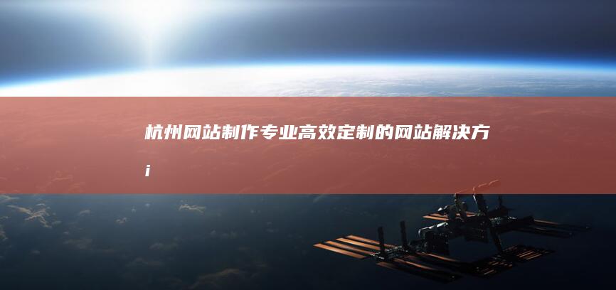 杭州网站制作：专业、高效、定制的网站解决方案