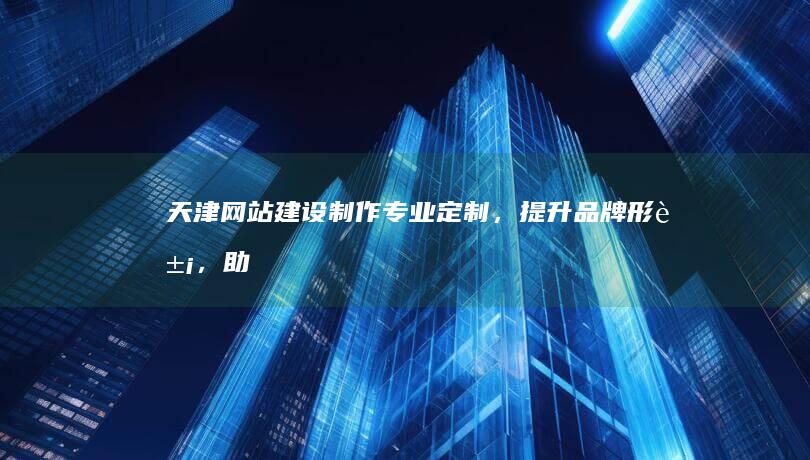 天津网站建设制作：专业定制，提升品牌形象，助力业务增长
