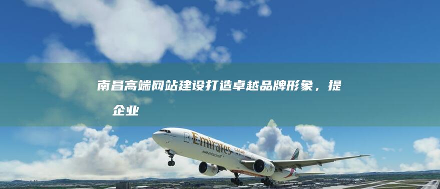 南昌高端网站建设：打造卓越品牌形象，提升企业价值