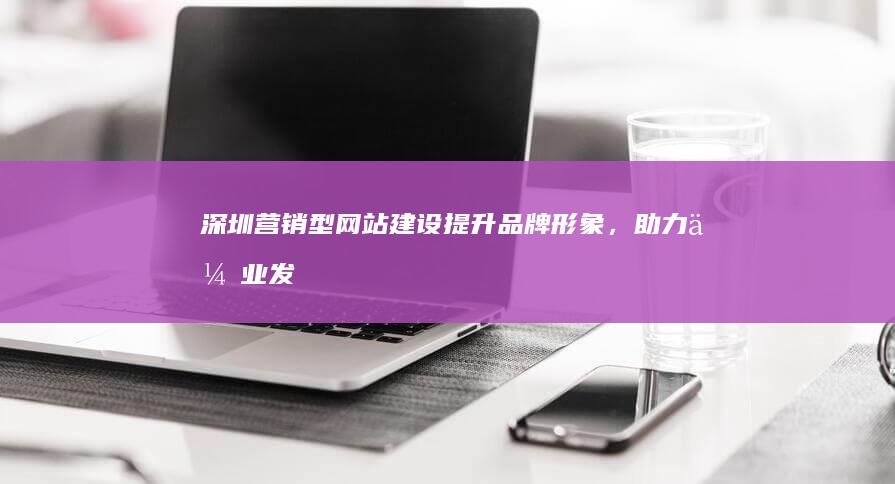 深圳营销型网站建设：提升品牌形象，助力企业发展