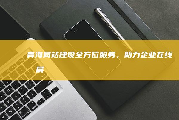 青海网站建设：全方位服务，助力企业在线发展
