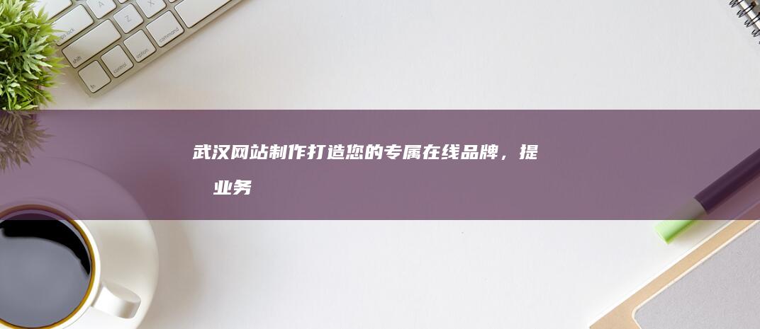 武汉网站制作：打造您的专属在线品牌，提升业务业绩