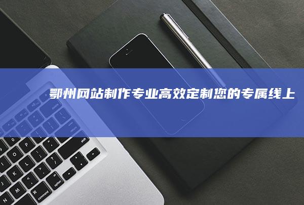 鄂州网站制作：专业、高效、定制您的专属线上名片