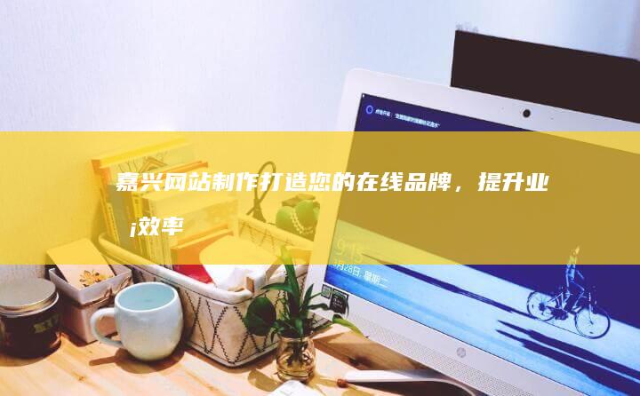 嘉兴网站制作：打造您的在线品牌，提升业务效率