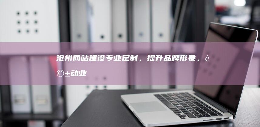 沧州网站建设：专业定制，提升品牌形象，驱动业务增长