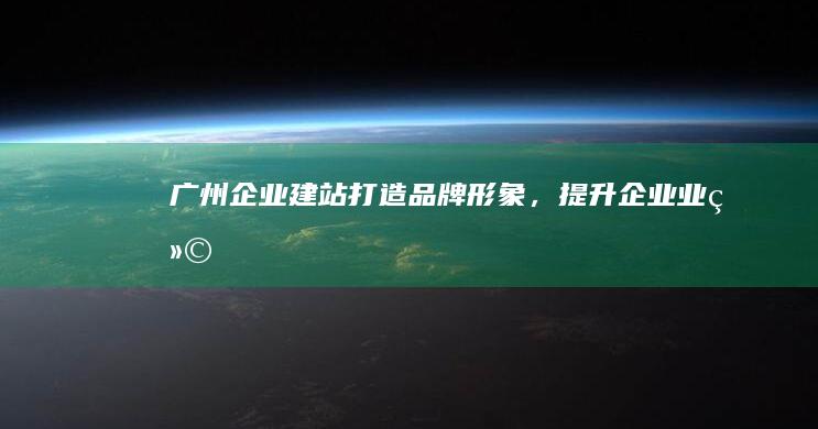 广州企业建站:打造品牌形象,提升企业业绩