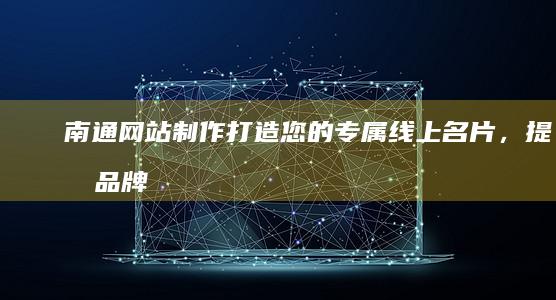 南通网站制作：打造您的专属线上名片，提升品牌形象与销售业绩