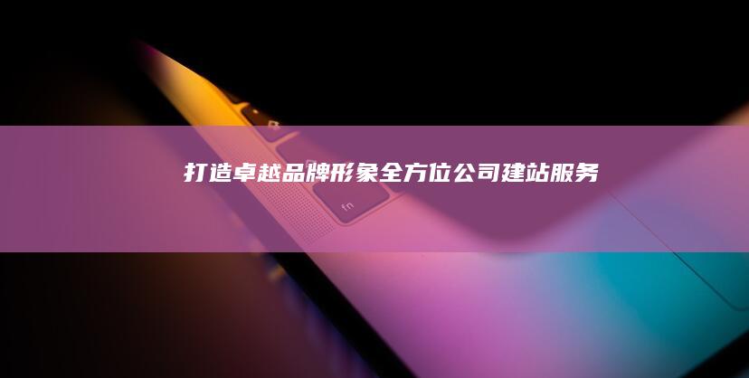 打造卓越品牌形象：全方位公司建站服务