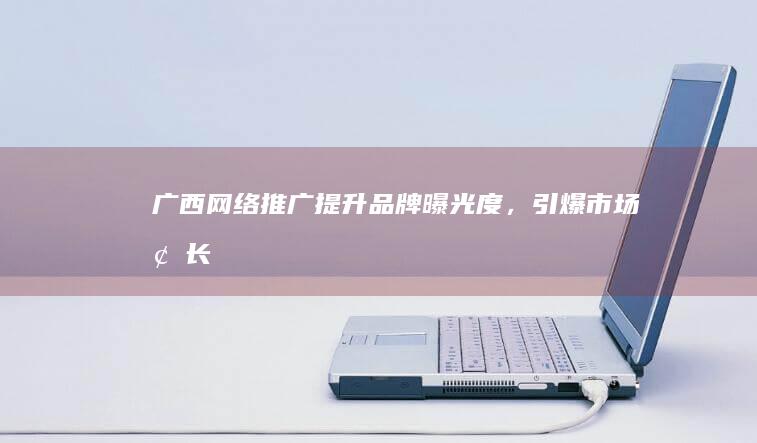广西网络推广 - 提升品牌曝光度，引爆市场增长