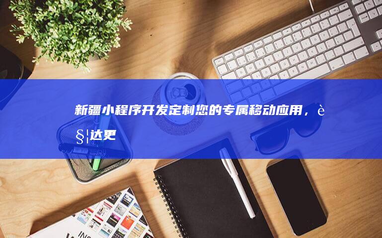 新疆小程序开发：定制您的专属移动应用，触达更广阔市场