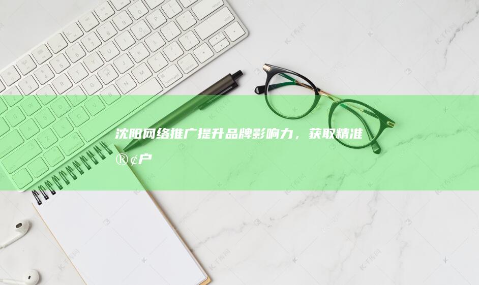 沈阳网络推广：提升品牌影响力，获取精准客户