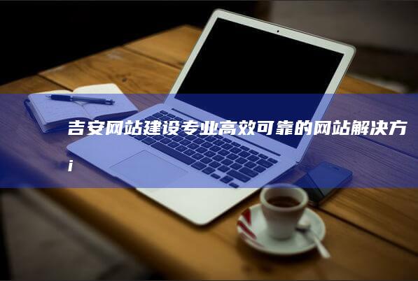 吉安网站建设:专业、高效、可靠的网站解决方案