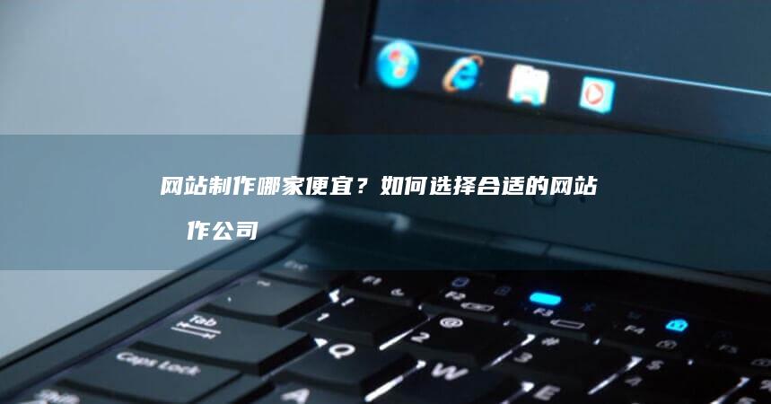 网站制作哪家便宜？如何选择合适的网站制作公司？
